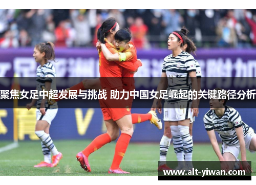 聚焦女足中超发展与挑战 助力中国女足崛起的关键路径分析 聚焦女足中超发展与挑战 助力中国女足崛起的关键路径分析
