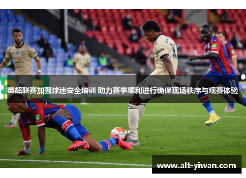 英超联赛加强球迷安全培训 助力赛事顺利进行确保现场秩序与观赛体验