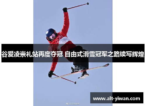 谷爱凌崇礼站再度夺冠 自由式滑雪冠军之路续写辉煌