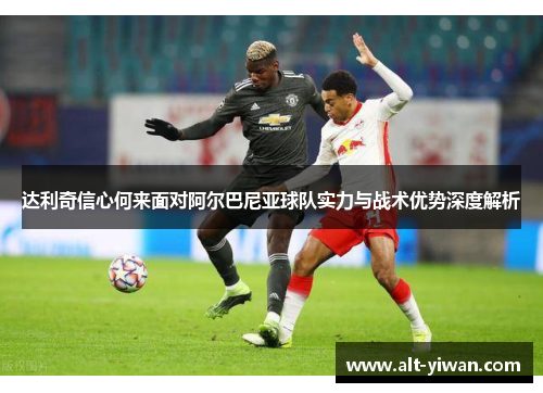 达利奇信心何来面对阿尔巴尼亚球队实力与战术优势深度解析 达利奇信心何来面对阿尔巴尼亚球队实力与战术优势深度解析