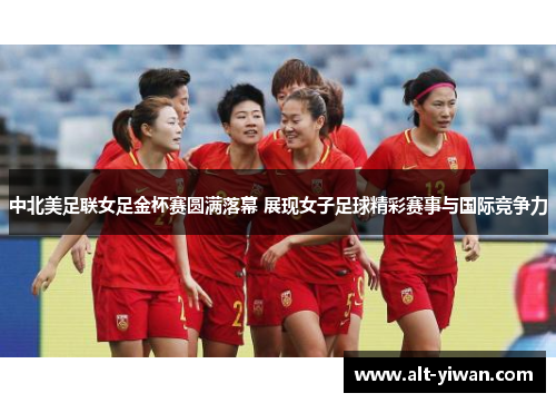 中北美足联女足金杯赛圆满落幕 展现女子足球精彩赛事与国际竞争力