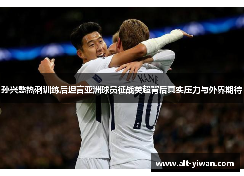 孙兴慜热刺训练后坦言亚洲球员征战英超背后真实压力与外界期待