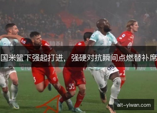 国米篮下强起打进，强硬对抗瞬间点燃替补席